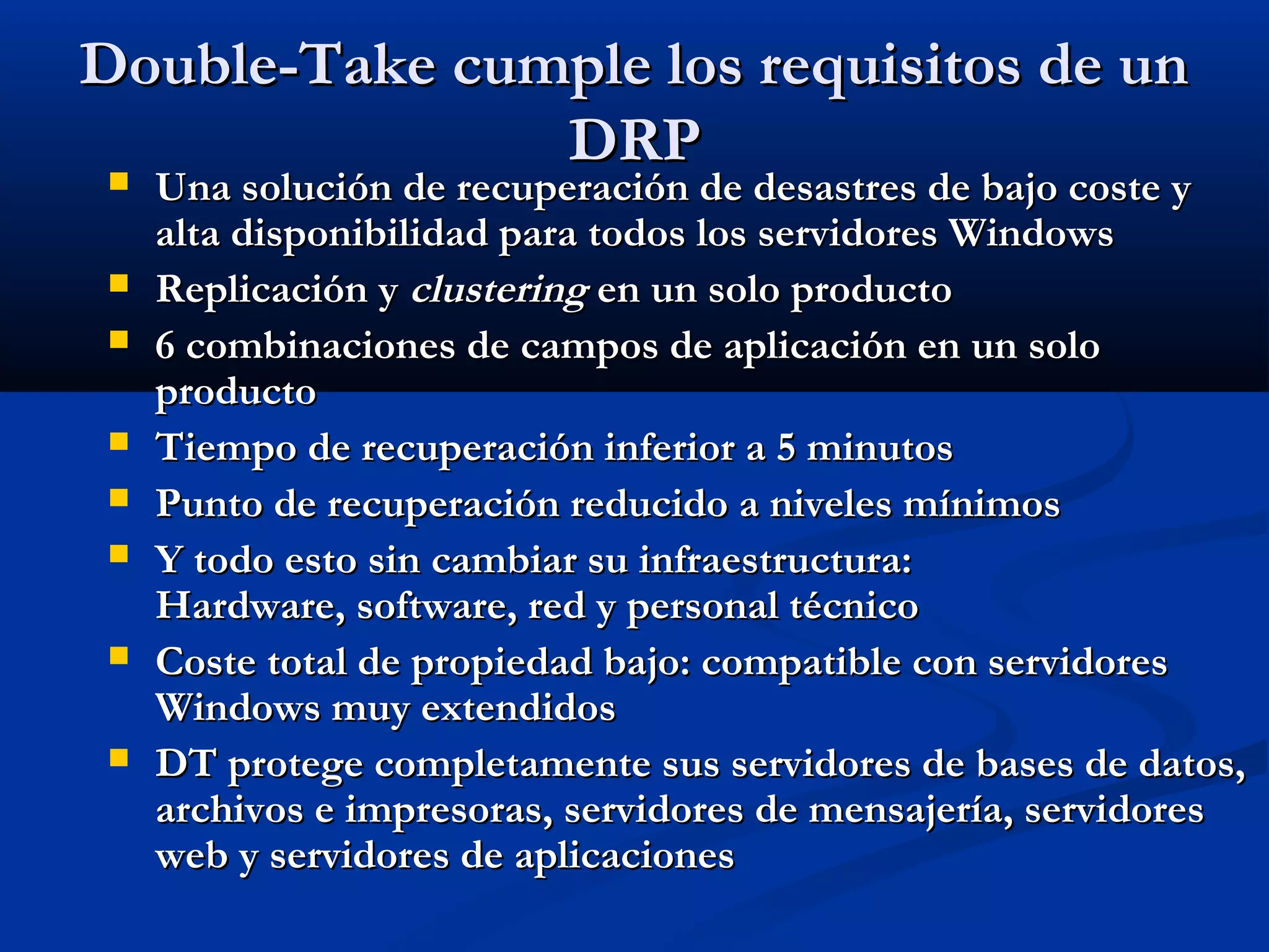 Double-Take cumple los requisitos de unDouble-Take cumple los requisitos de un
DRPDRP
 Una solución de recuperación de desastres de bajo coste yUna solución de recuperación de desastres de bajo coste y
alta disponibilidad para todos los servidores Windowsalta disponibilidad para todos los servidores Windows
 Replicación yReplicación y clusteringclustering en un solo productoen un solo producto
 6 combinaciones de campos de aplicación en un solo6 combinaciones de campos de aplicación en un solo
productoproducto
 Tiempo de recuperación inferior a 5 minutosTiempo de recuperación inferior a 5 minutos
 Punto de recuperación reducido a niveles mínimosPunto de recuperación reducido a niveles mínimos
 Y todo esto sin cambiar su infraestructura:Y todo esto sin cambiar su infraestructura:
Hardware, software, red y personal técnicoHardware, software, red y personal técnico
 Coste total de propiedad bajo: compatible con servidoresCoste total de propiedad bajo: compatible con servidores
Windows muy extendidosWindows muy extendidos
 DT protege completamente sus servidores de bases de datos,DT protege completamente sus servidores de bases de datos,
archivos e impresoras, servidores de mensajería, servidoresarchivos e impresoras, servidores de mensajería, servidores
web y servidores de aplicacionesweb y servidores de aplicaciones
 
