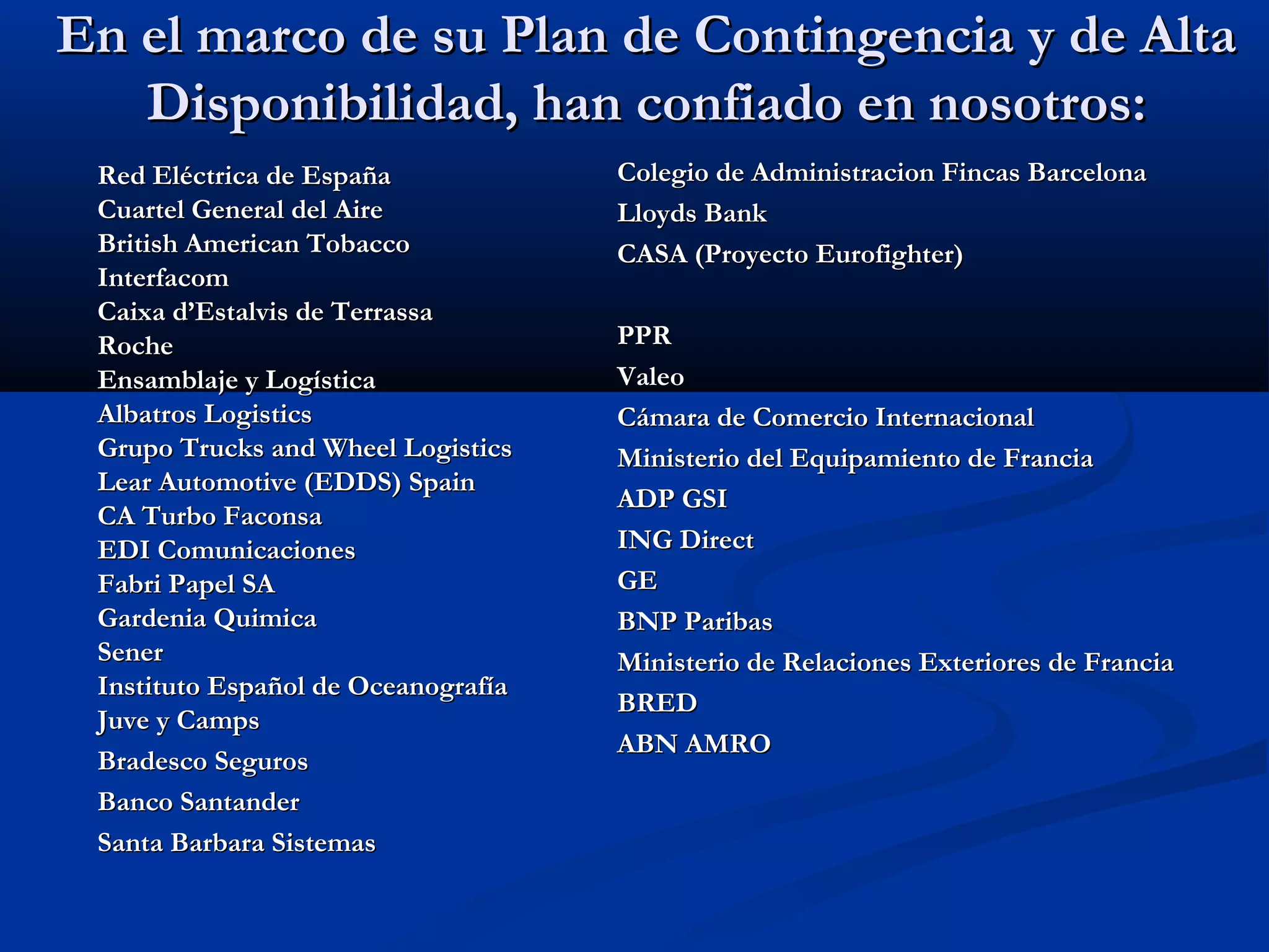 En el marco de su Plan de Contingencia y de AltaEn el marco de su Plan de Contingencia y de Alta
Disponibilidad, han confiado en nosotros:Disponibilidad, han confiado en nosotros:
Colegio de Administracion Fincas BarcelonaColegio de Administracion Fincas Barcelona
Lloyds BankLloyds Bank
CASA (Proyecto Eurofighter)CASA (Proyecto Eurofighter)
PPRPPR
ValeoValeo
Cámara de Comercio InternacionalCámara de Comercio Internacional
Ministerio del Equipamiento de FranciaMinisterio del Equipamiento de Francia
ADP GSIADP GSI
ING DirectING Direct
GEGE
BNP ParibasBNP Paribas
Ministerio de Relaciones Exteriores de FranciaMinisterio de Relaciones Exteriores de Francia
BREDBRED
ABN AMROABN AMRO
Red Eléctrica de EspañaRed Eléctrica de España
Cuartel General del AireCuartel General del Aire
British American TobaccoBritish American Tobacco
InterfacomInterfacom
Caixa d’Estalvis de TerrassaCaixa d’Estalvis de Terrassa
RocheRoche
Ensamblaje y LogísticaEnsamblaje y Logística
Albatros LogisticsAlbatros Logistics
Grupo Trucks and Wheel LogisticsGrupo Trucks and Wheel Logistics
Lear Automotive (EDDS) SpainLear Automotive (EDDS) Spain
CA Turbo FaconsaCA Turbo Faconsa
EDI ComunicacionesEDI Comunicaciones
Fabri Papel SAFabri Papel SA
Gardenia QuimicaGardenia Quimica
SenerSener
Instituto Español de OceanografíaInstituto Español de Oceanografía
Juve y CampsJuve y Camps
Bradesco SegurosBradesco Seguros
Banco SantanderBanco Santander
Santa Barbara SistemasSanta Barbara Sistemas
 