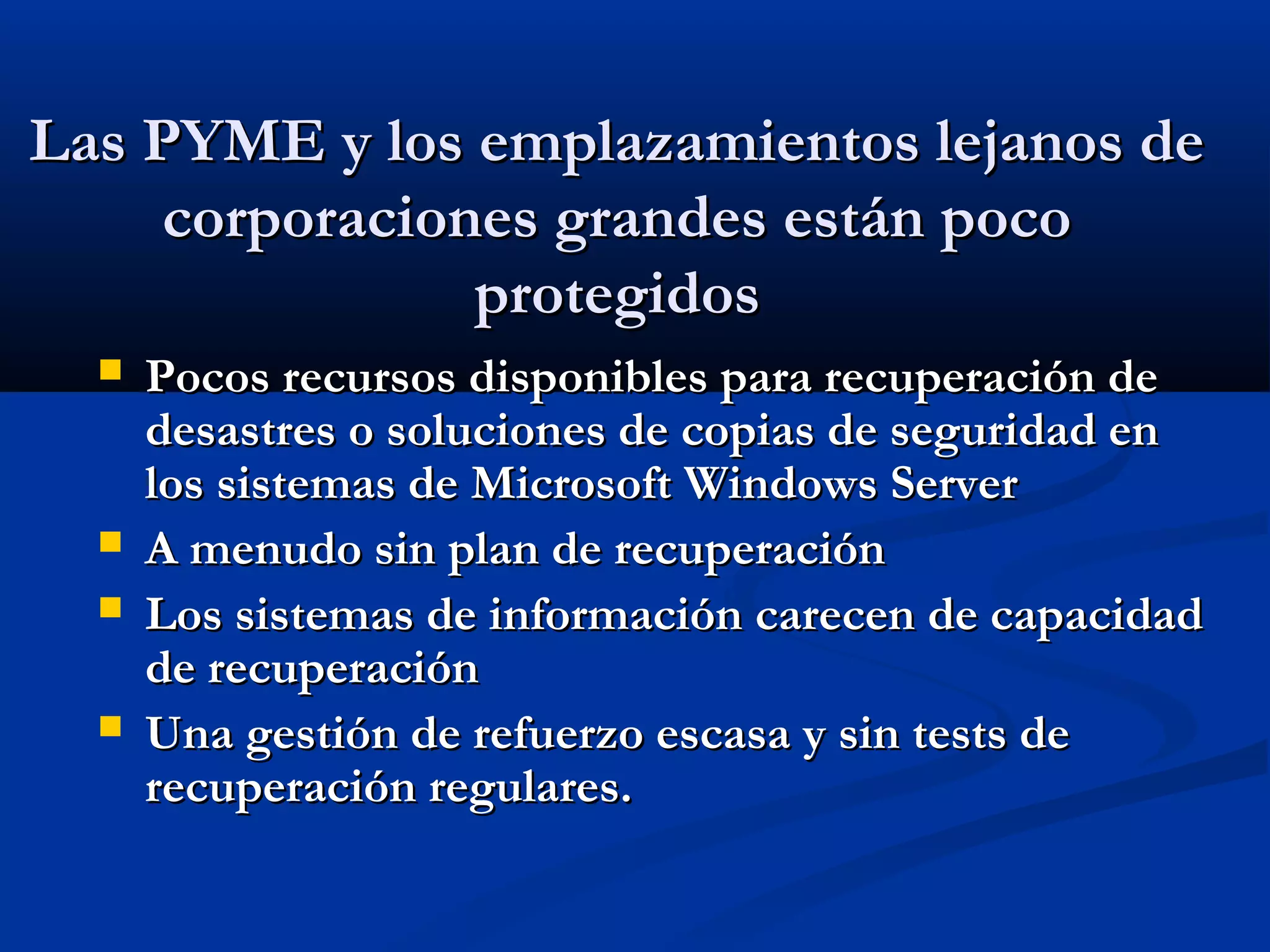Las PYME y los emplazamientos lejanos deLas PYME y los emplazamientos lejanos de
corporaciones grandes están pococorporaciones grandes están poco
protegidosprotegidos
 Pocos recursos disponibles para recuperación dePocos recursos disponibles para recuperación de
desastres o soluciones de copias de seguridad endesastres o soluciones de copias de seguridad en
los sistemas de Microsoft Windows Serverlos sistemas de Microsoft Windows Server
 A menudo sin plan de recuperaciónA menudo sin plan de recuperación
 Los sistemas de información carecen de capacidadLos sistemas de información carecen de capacidad
de recuperaciónde recuperación
 Una gestión de refuerzo escasa y sin tests deUna gestión de refuerzo escasa y sin tests de
recuperación regulares.recuperación regulares.
 