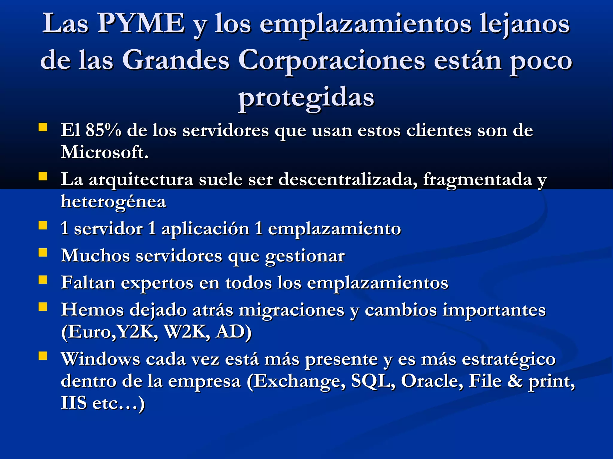Las PYME y los emplazamientos lejanosLas PYME y los emplazamientos lejanos
de las Grandes Corporaciones están pocode las Grandes Corporaciones están poco
protegidasprotegidas
 El 85% de los servidores que usan estos clientes son deEl 85% de los servidores que usan estos clientes son de
Microsoft.Microsoft.
 La arquitectura suele ser descentralizada, fragmentada yLa arquitectura suele ser descentralizada, fragmentada y
heterogéneaheterogénea
 1 servidor 1 aplicación 1 emplazamiento1 servidor 1 aplicación 1 emplazamiento
 Muchos servidores que gestionarMuchos servidores que gestionar
 Faltan expertos en todos los emplazamientosFaltan expertos en todos los emplazamientos
 Hemos dejado atrás migraciones y cambios importantesHemos dejado atrás migraciones y cambios importantes
(Euro,Y2K, W2K, AD)(Euro,Y2K, W2K, AD)
 Windows cada vez está más presente y es más estratégicoWindows cada vez está más presente y es más estratégico
dentro de la empresa (Exchange, SQL, Oracle, File & print,dentro de la empresa (Exchange, SQL, Oracle, File & print,
IIS etc…)IIS etc…)
 