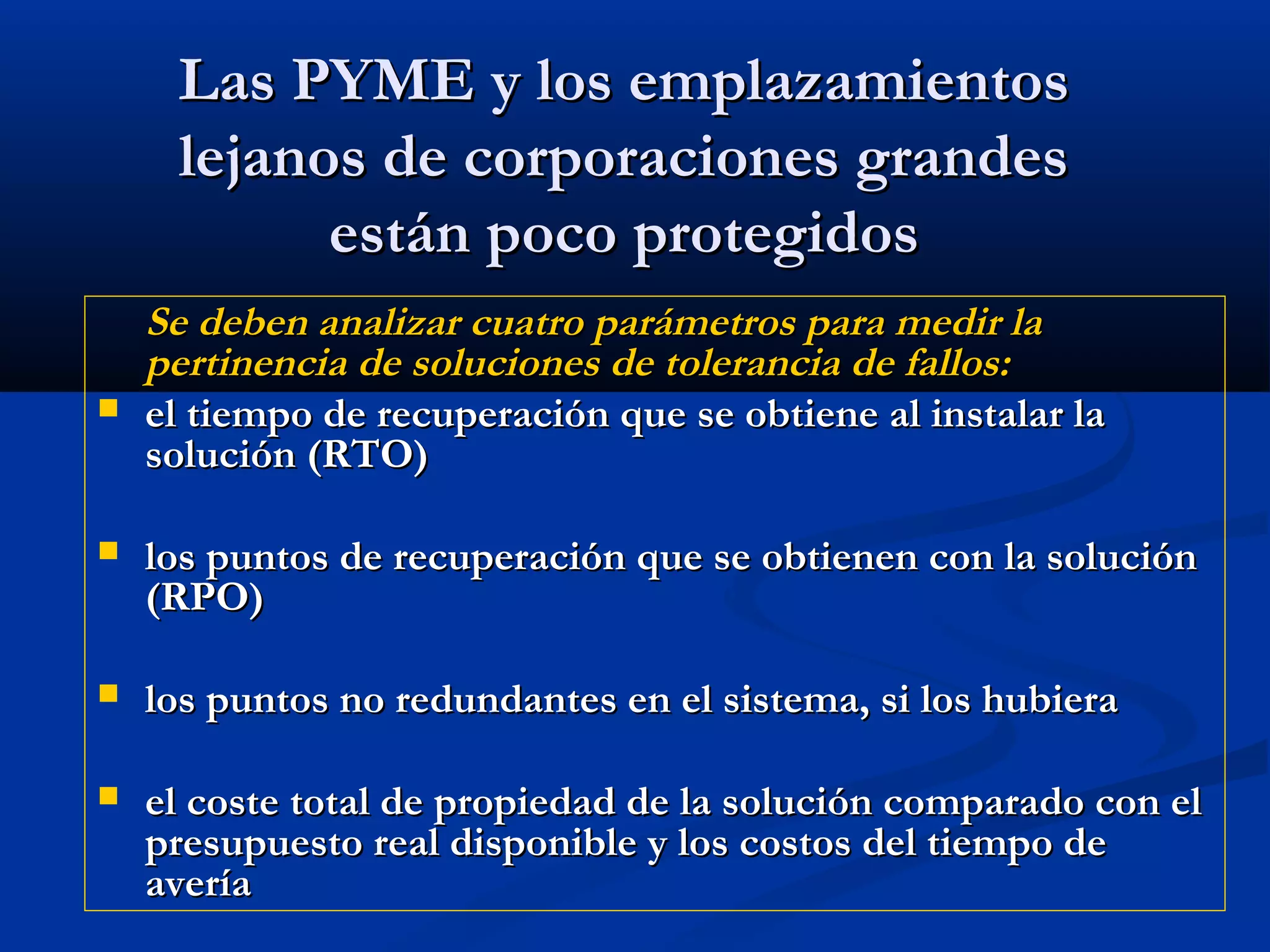 Las PYME y los emplazamientosLas PYME y los emplazamientos
lejanos de corporaciones grandeslejanos de corporaciones grandes
están poco protegidosestán poco protegidos
Se deben analizar cuatro parámetros para medir laSe deben analizar cuatro parámetros para medir la
pertinencia de soluciones de tolerancia de fallos:pertinencia de soluciones de tolerancia de fallos:
 el tiempo de recuperación que se obtiene al instalar lael tiempo de recuperación que se obtiene al instalar la
solución (RTO)solución (RTO)
 los puntos de recuperación que se obtienen con la soluciónlos puntos de recuperación que se obtienen con la solución
(RPO)(RPO)
 los puntos no redundantes en el sistema, si los hubieralos puntos no redundantes en el sistema, si los hubiera
 el coste total de propiedad de la solución comparado con elel coste total de propiedad de la solución comparado con el
presupuesto real disponible y los costos del tiempo depresupuesto real disponible y los costos del tiempo de
averíaavería
 