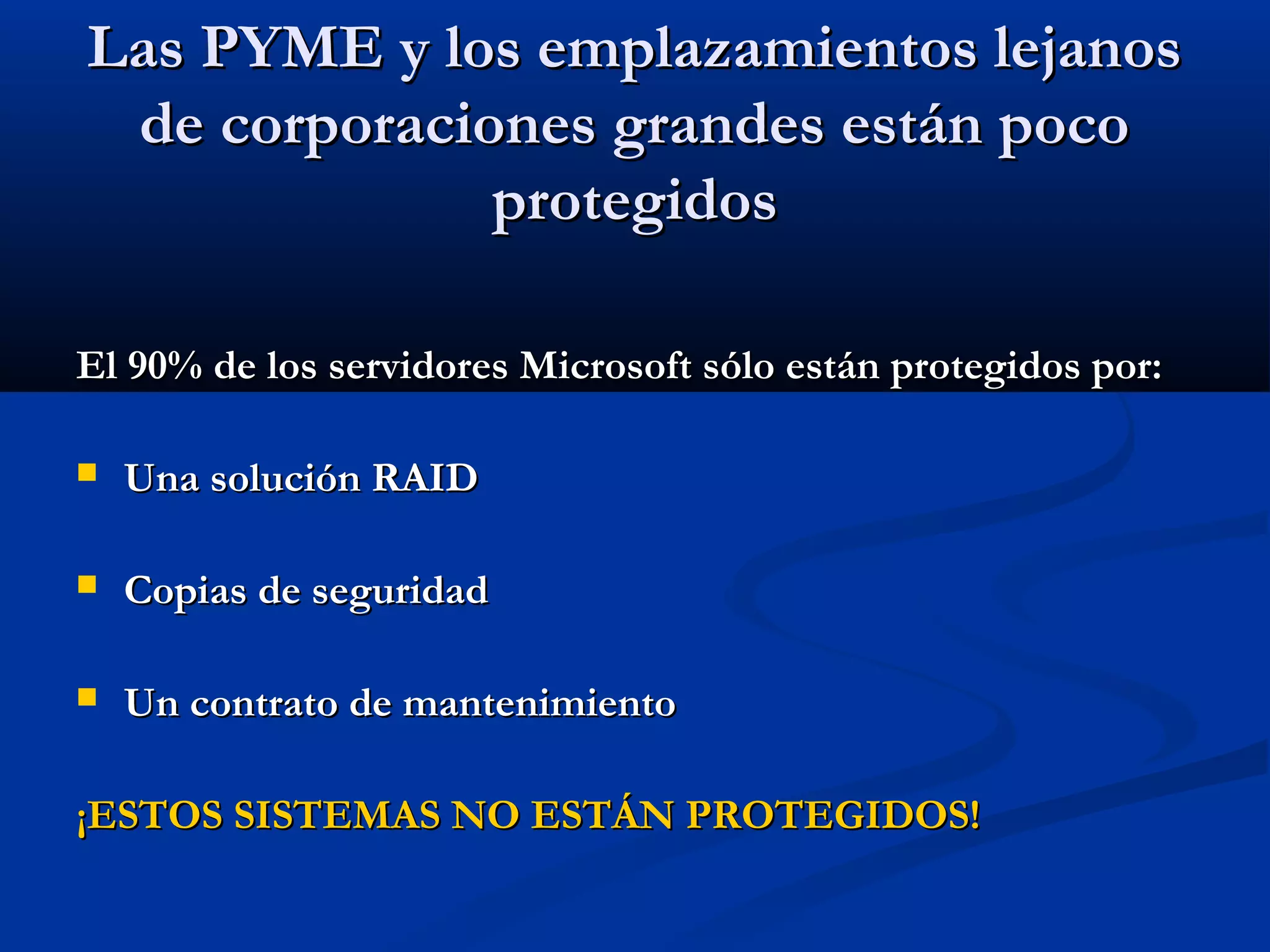 Las PYME y los emplazamientos lejanosLas PYME y los emplazamientos lejanos
de corporaciones grandes están pocode corporaciones grandes están poco
protegidosprotegidos
El 90% de los servidores Microsoft sólo están protegidos por:El 90% de los servidores Microsoft sólo están protegidos por:
 Una solución RAIDUna solución RAID
 Copias de seguridadCopias de seguridad
 Un contrato de mantenimientoUn contrato de mantenimiento
¡ESTOS SISTEMAS NO ESTÁN PROTEGIDOS!¡ESTOS SISTEMAS NO ESTÁN PROTEGIDOS!
 
