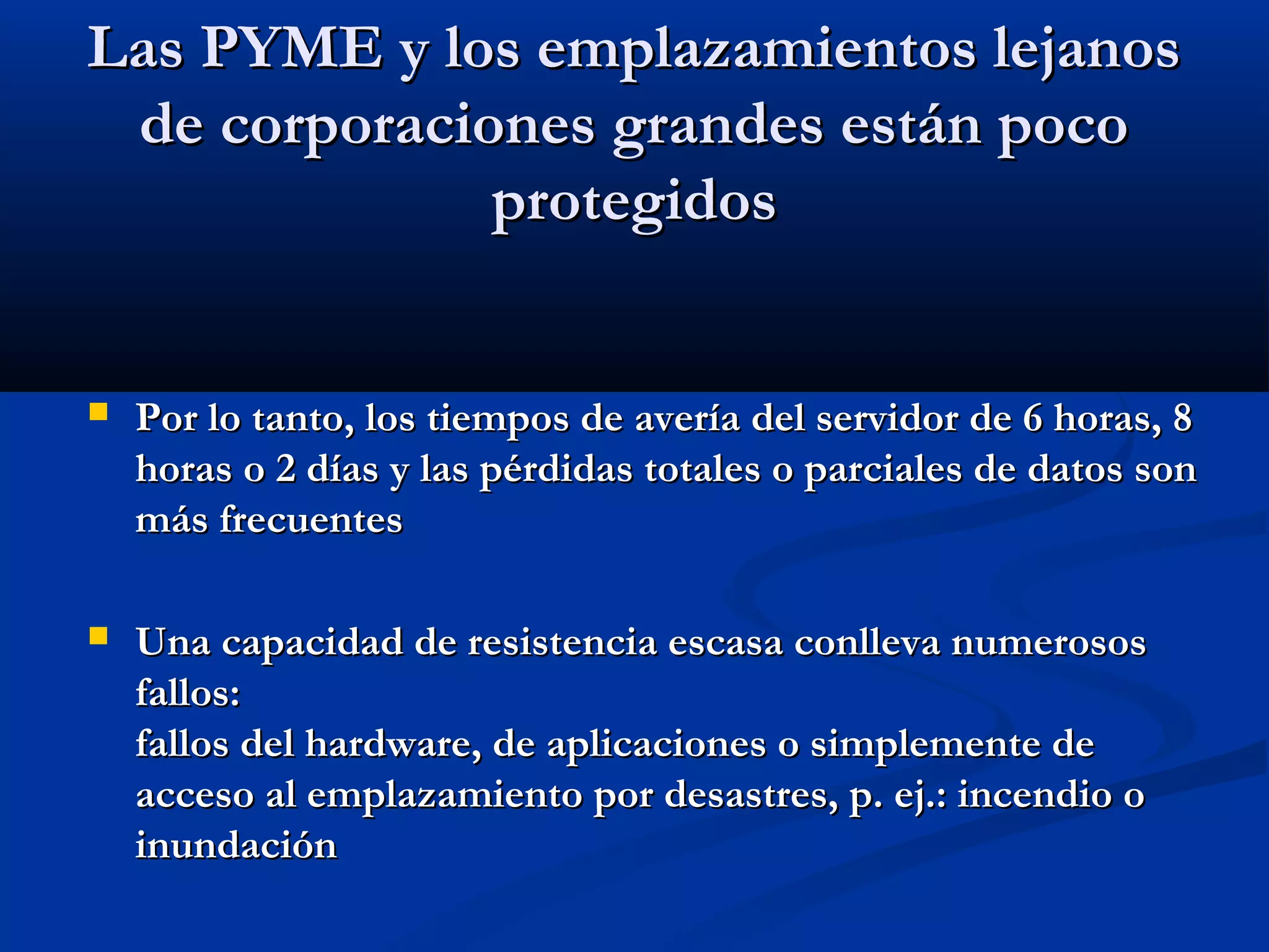 Las PYME y los emplazamientos lejanosLas PYME y los emplazamientos lejanos
de corporaciones grandes están pocode corporaciones grandes están poco
protegidosprotegidos
 Por lo tanto, los tiempos de avería del servidor de 6 horas, 8Por lo tanto, los tiempos de avería del servidor de 6 horas, 8
horas o 2 días y las pérdidas totales o parciales de datos sonhoras o 2 días y las pérdidas totales o parciales de datos son
más frecuentesmás frecuentes
 Una capacidad de resistencia escasa conlleva numerososUna capacidad de resistencia escasa conlleva numerosos
fallos:fallos:
fallos del hardware, de aplicaciones o simplemente defallos del hardware, de aplicaciones o simplemente de
acceso al emplazamiento por desastres, p. ej.: incendio oacceso al emplazamiento por desastres, p. ej.: incendio o
inundacióninundación
 