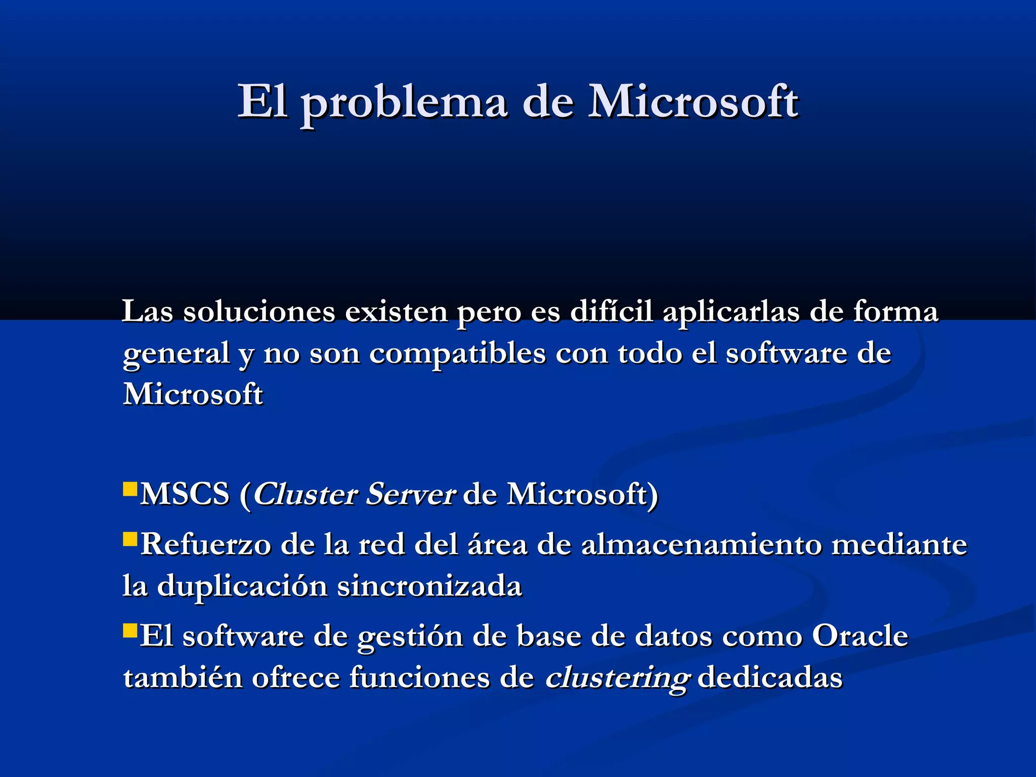 ElEl problemaproblema de Microsoftde Microsoft
Las soluciones existen pero es difícil aplicarlas de formaLas soluciones existen pero es difícil aplicarlas de forma
general y no son compatibles con todo el software degeneral y no son compatibles con todo el software de
MicrosoftMicrosoft
MSCS (MSCS (Cluster ServerCluster Server de Microsoft)de Microsoft)
Refuerzo de la red del área de almacenamiento medianteRefuerzo de la red del área de almacenamiento mediante
la duplicación sincronizadala duplicación sincronizada
El software de gestión de base de datos como OracleEl software de gestión de base de datos como Oracle
también ofrece funciones detambién ofrece funciones de clusteringclustering dedicadasdedicadas
 