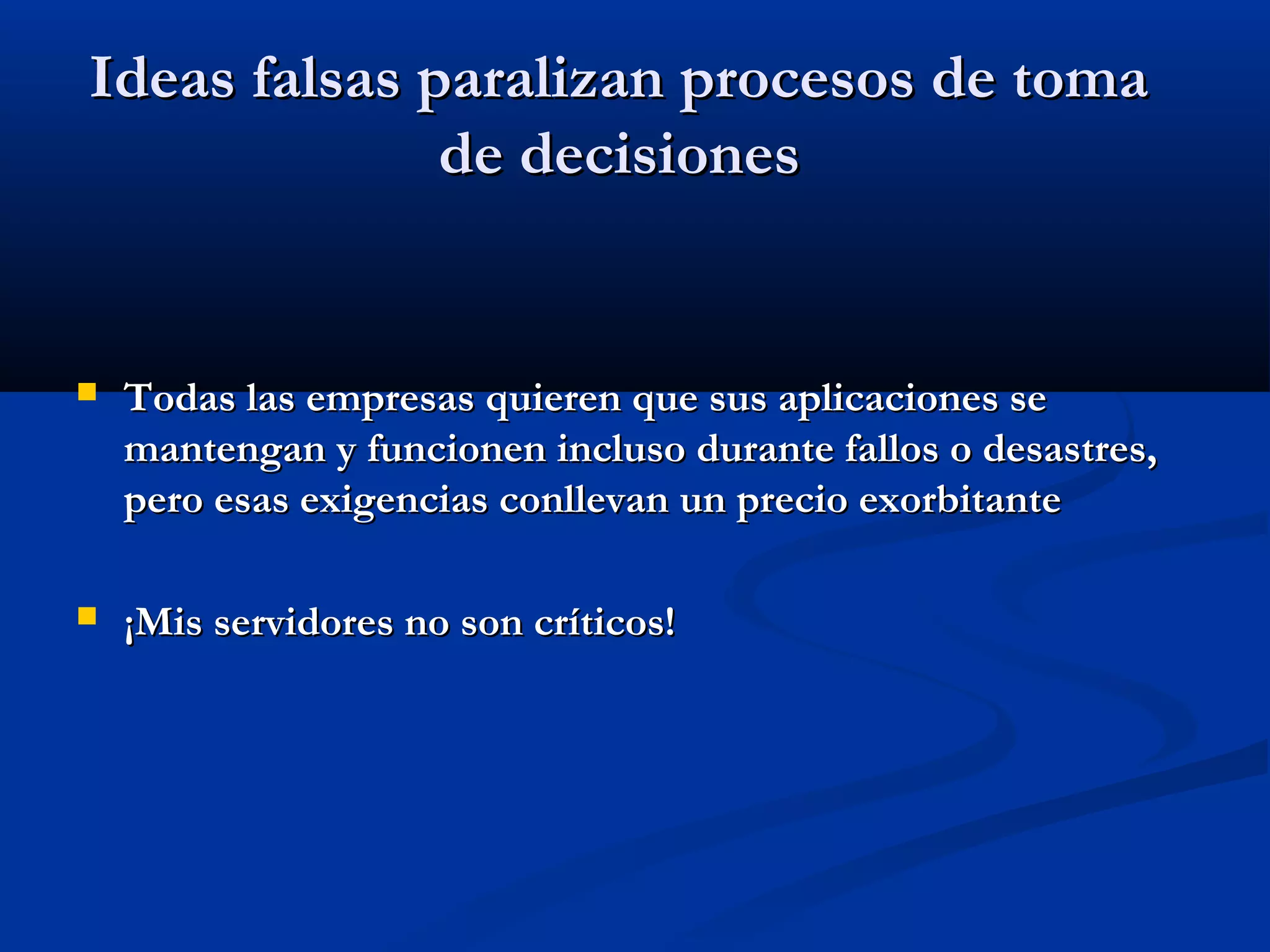 Ideas falsas paralizan procesos de tomaIdeas falsas paralizan procesos de toma
de decisionesde decisiones
 Todas las empresas quieren que sus aplicaciones seTodas las empresas quieren que sus aplicaciones se
mantengan y funcionen incluso durante fallos o desastres,mantengan y funcionen incluso durante fallos o desastres,
pero esas exigencias conllevan un precio exorbitantepero esas exigencias conllevan un precio exorbitante
 ¡Mis servidores no son críticos!¡Mis servidores no son críticos!
 