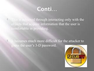 Conti…
 This is achieved through interacting only with the
objects that acquire information that the user is
comfortable in providing.
 It becomes much more difficult for the attacker to
guess the user’s 3-D password.
 