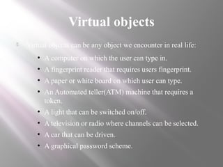 Virtual objects
 Virtual objects can be any object we encounter in real life:
●
A computer on which the user can type in.
●
A fingerprint reader that requires users fingerprint.
●
A paper or white board on which user can type.
●
An Automated teller(ATM) machine that requires a
token.
●
A light that can be switched on/off.
●
A television or radio where channels can be selected.
●
A car that can be driven.
●
A graphical password scheme.
 