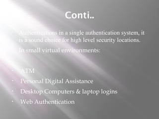 Conti..
 Authentications in a single authentication system, it
is a sound choice for high level security locations.
 In small virtual environments:
• ATM
• Personal Digital Assistance
• Desktop Computers & laptop logins
• Web Authentication
 
