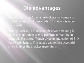 Dis-advantages
 Shoulder Surfing Attacks: Attacker uses camera to
record the users 3D passwords. This attack is more
successful.
 Timing Attack: The Attacker observes how long it
takes the legitimate user to perform correct log in
using 3D Password. Which gives an indication of 3-D
Passwords length. This attack cannot be successful
since it gives the attacker mere hints.
 