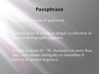 Passphrase
• Enhanced version of password.
• Combination of words or simply a collection of
passwords in proper sequence.
• Length is about 30 – 50 characters or more than
that also creates ambiguity to remember if
there is no proper sequence.
 
