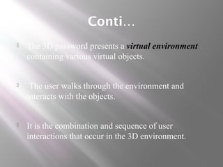Conti…
 The 3D password presents a virtual environment
containing various virtual objects.
 The user walks through the environment and
interacts with the objects.
 It is the combination and sequence of user
interactions that occur in the 3D environment.
 