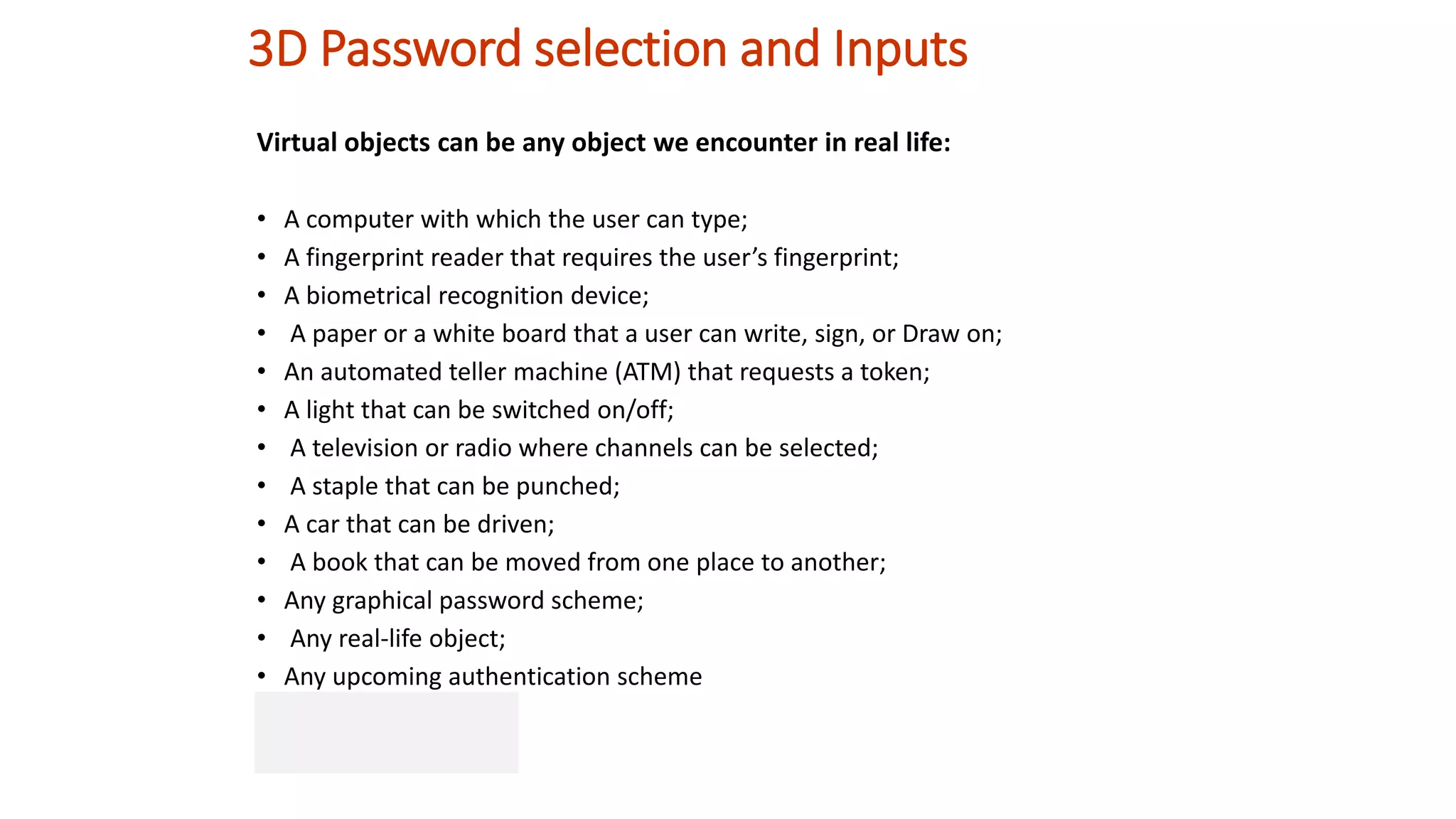 3D Password selection and Inputs
Virtual objects can be any object we encounter in real life:
• A computer with which the user can type;
• A fingerprint reader that requires the user’s fingerprint;
• A biometrical recognition device;
• A paper or a white board that a user can write, sign, or Draw on;
• An automated teller machine (ATM) that requests a token;
• A light that can be switched on/off;
• A television or radio where channels can be selected;
• A staple that can be punched;
• A car that can be driven;
• A book that can be moved from one place to another;
• Any graphical password scheme;
• Any real-life object;
• Any upcoming authentication scheme
 