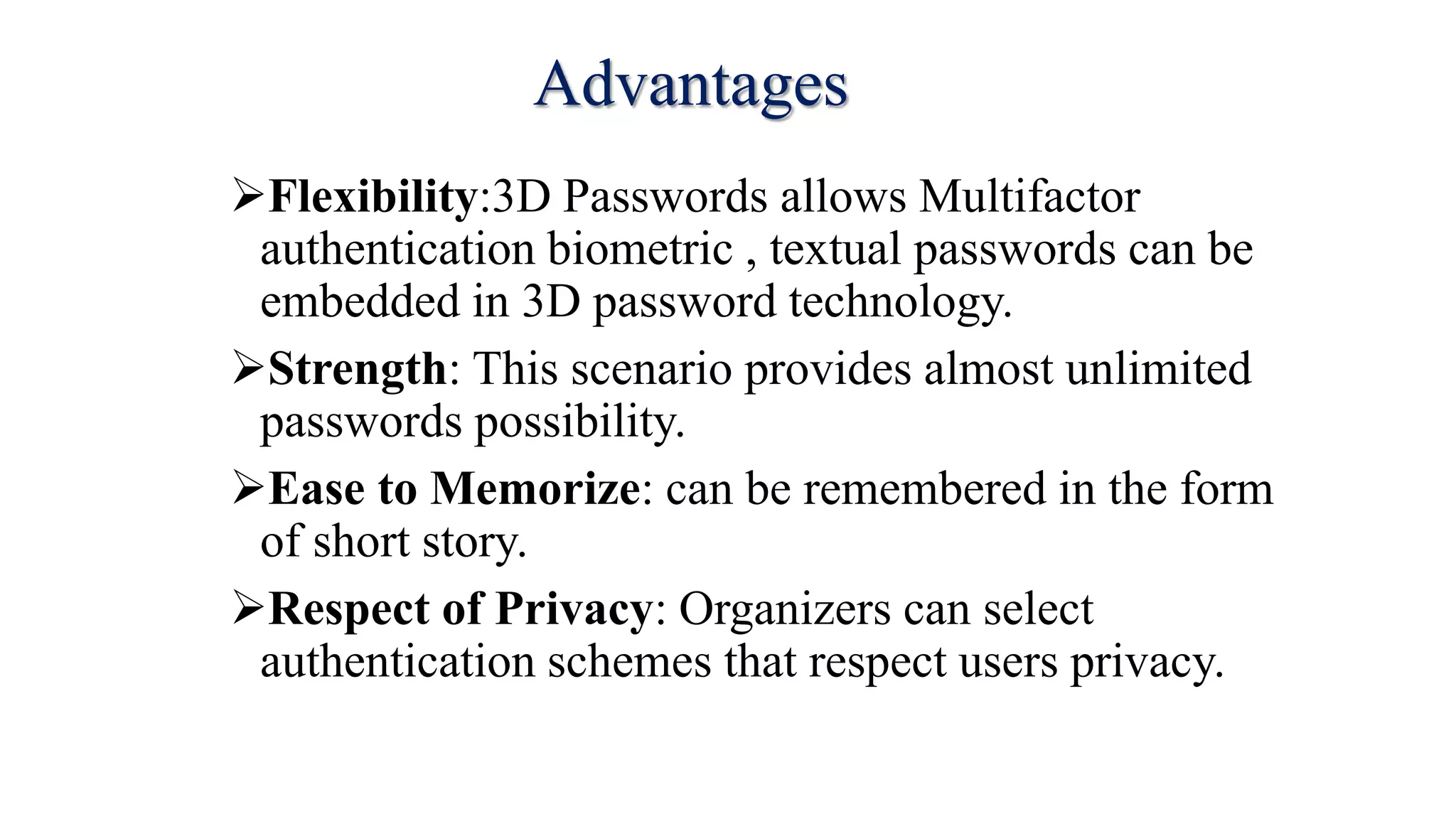 Advantages
Flexibility:3D Passwords allows Multifactor
authentication biometric , textual passwords can be
embedded in 3D password technology.
Strength: This scenario provides almost unlimited
passwords possibility.
Ease to Memorize: can be remembered in the form
of short story.
Respect of Privacy: Organizers can select
authentication schemes that respect users privacy.
 