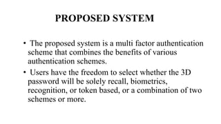 PROPOSED SYSTEM
• The proposed system is a multi factor authentication
scheme that combines the benefits of various
authentication schemes.
• Users have the freedom to select whether the 3D
password will be solely recall, biometrics,
recognition, or token based, or a combination of two
schemes or more.
 