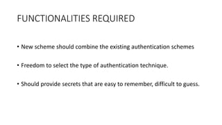 FUNCTIONALITIES REQUIRED
• New scheme should combine the existing authentication schemes
• Freedom to select the type of authentication technique.
• Should provide secrets that are easy to remember, difficult to guess.
 