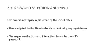 3D PASSWORD SELECTION AND INPUT
• 3D environment space represented by the co-ordinates
• User navigate into the 3D virtual environment using any input device.
• The sequence of actions and interactions forms the users 3D
password.
 