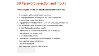 3D Password selection and Inputs
Virtual objects can be any object we encounter in real life:
• A computer with which the user can type;
• A fingerprint reader that requires the user’s fingerprint;
• A biometrical recognition device;
• A paper or a white board that a user can write, sign, or Draw on;
• An automated teller machine (ATM) that requests a token;
• A light that can be switched on/off;
• A television or radio where channels can be selected;
• A staple that can be punched;
• A car that can be driven;
• A book that can be moved from one place to another;
• Any graphical password scheme;
• Any real-life object;
• Any upcoming authentication scheme
 
