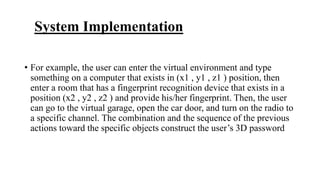 System Implementation
• For example, the user can enter the virtual environment and type
something on a computer that exists in (x1 , y1 , z1 ) position, then
enter a room that has a fingerprint recognition device that exists in a
position (x2 , y2 , z2 ) and provide his/her fingerprint. Then, the user
can go to the virtual garage, open the car door, and turn on the radio to
a specific channel. The combination and the sequence of the previous
actions toward the specific objects construct the user’s 3D password
 