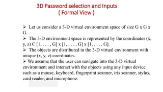 3D Password selection and Inputs
( Formal View )
 Let us consider a 3-D virtual environment space of size G x G x
G.
 The 3-D environment space is represented by the coordinates (x,
y, z) Є [1, . . . , G] x [1, . . . , G] x [1, . . . , G].
 The objects are distributed in the 3-D virtual environment with
unique (x, y, z) coordinates.
 We assume that the user can navigate into the 3-D virtual
environment and interact with the objects using any input device
such as a mouse, keyboard, fingerprint scanner, iris scanner, stylus,
card reader, and microphone.
 