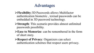 Advantages
Flexibility:3D Passwords allows Multifactor
authentication biometric , textual passwords can be
embedded in 3D password technology.
Strength: This scenario provides almost unlimited
passwords possibility.
Ease to Memorize: can be remembered in the form
of short story.
Respect of Privacy: Organizers can select
authentication schemes that respect users privacy.
 