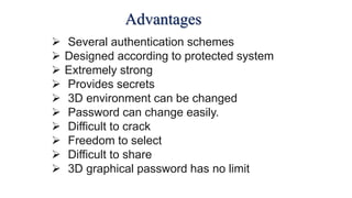 Advantages
 Several authentication schemes
 Designed according to protected system
 Extremely strong
 Provides secrets
 3D environment can be changed
 Password can change easily.
 Difficult to crack
 Freedom to select
 Difficult to share
 3D graphical password has no limit
 