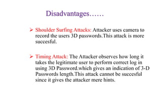 Disadvantages……
 Shoulder Surfing Attacks: Attacker uses camera to
record the users 3D passwords.This attack is more
succesful.
 Timing Attack: The Attacker observes how long it
takes the legitimate user to perform correct log in
using 3D Password.which gives an indication of 3-D
Passwords length.This attack cannot be succesful
since it gives the attacker mere hints.
 