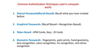 Common Authentication Techniques used in computer
world
1. Textual Passwords(Recall Based)-:Recall what you have created
before.
2. Graphical Passwords: (Recall Based + Recognition Based).
3. Token Based : ATM Cards, Keys , ID Cards
4. Biometric Passwords : fingerprints, palm prints, hand geometry,
face recognition, voice recognition, iris recognition, and retina
recognition
 