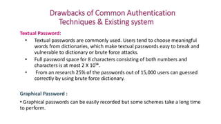 Drawbacks of Common Authentication
Techniques & Existing system
Textual Password:
• Textual passwords are commonly used. Users tend to choose meaningful
words from dictionaries, which make textual passwords easy to break and
vulnerable to dictionary or brute force attacks.
• Full password space for 8 characters consisting of both numbers and
characters is at most 2 X 10¹⁴.
• From an research 25% of the passwords out of 15,000 users can guessed
correctly by using brute force dictionary.
Graphical Password :
• Graphical passwords can be easily recorded but some schemes take a long time
to perform.
 