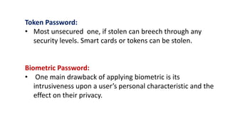 Token Password:
• Most unsecured one, if stolen can breech through any
security levels. Smart cards or tokens can be stolen.
Biometric Password:
• One main drawback of applying biometric is its
intrusiveness upon a user’s personal characteristic and the
effect on their privacy.
 