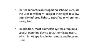 • Retina biometrical recognition schemes require
the user to willingly subject their eyes to a low-
intensity infrared light so specified environment
is required.
• In addition, most biometric systems require a
special scanning device to authenticate users,
which is not applicable for remote and Internet
users.
 