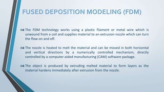 FUSED DEPOSITION MODELING (FDM)
 The FDM technology works using a plastic filament or metal wire which is
unwound from a coil and supplies material to an extrusion nozzle which can turn
the flow on and off.
 The nozzle is heated to melt the material and can be moved in both horizontal
and vertical directions by a numerically controlled mechanism, directly
controlled by a computer-aided manufacturing (CAM) software package.
 The object is produced by extruding melted material to form layers as the
material hardens immediately after extrusion from the nozzle.
 