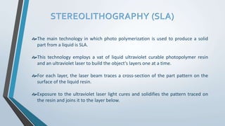 STEREOLITHOGRAPHY (SLA)
The main technology in which photo polymerization is used to produce a solid
part from a liquid is SLA.
This technology employs a vat of liquid ultraviolet curable photopolymer resin
and an ultraviolet laser to build the object’s layers one at a time.
For each layer, the laser beam traces a cross-section of the part pattern on the
surface of the liquid resin.
Exposure to the ultraviolet laser light cures and solidifies the pattern traced on
the resin and joins it to the layer below.
 