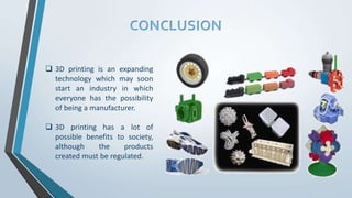 CONCLUSION
 3D printing is an expanding
technology which may soon
start an industry in which
everyone has the possibility
of being a manufacturer.
 3D printing has a lot of
possible benefits to society,
although the products
created must be regulated.
 