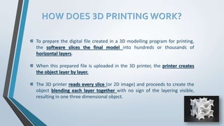 HOW DOES 3D PRINTING WORK?
⋐ To prepare the digital file created in a 3D modelling program for printing,
the software slices the final model into hundreds or thousands of
horizontal layers.
⋐ When this prepared file is uploaded in the 3D printer, the printer creates
the object layer by layer.
⋐ The 3D printer reads every slice (or 2D image) and proceeds to create the
object blending each layer together with no sign of the layering visible,
resulting in one three dimensional object.
 