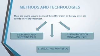 METHODS AND TECHNOLOGIES
There are several ways to do it and they differ mainly in the way layers are
build to create the final object.
SELECTIVE LASER
SINTERING (SLS)
FUSED DEPOSITION
MODELLING (FDM)
STEREOLITHOGRAPHY (SLA)
 