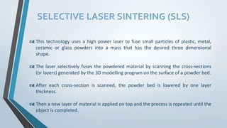 SELECTIVE LASER SINTERING (SLS)
 This technology uses a high power laser to fuse small particles of plastic, metal,
ceramic or glass powders into a mass that has the desired three dimensional
shape.
 The laser selectively fuses the powdered material by scanning the cross-sections
(or layers) generated by the 3D modelling program on the surface of a powder bed.
 After each cross-section is scanned, the powder bed is lowered by one layer
thickness.
 Then a new layer of material is applied on top and the process is repeated until the
object is completed.
 