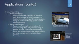 Applications (contd.) 13
3. Industrial printing:-
i. Rapid prototyping:
• Manufacturers have long used 3D printers in
their design process to create prototypes for
traditional manufacturing and research purposes.
• Using 3D printers for these purposes is called
rapid prototyping.
ii. Rapid Manufacturing:
• Rapid manufacturing is a new method of
manufacturing where companies are using 3D
printers for short run custom manufacturing.
• In this way of manufacturing the printed objects
are not prototypes but the actual end user
product.
The Audi RSQ was made with rapid
prototyping industrial KUKA robots
3D Printed
Shell
Amplifier
Prototype
 