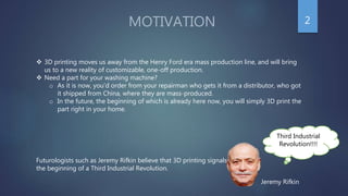 MOTIVATION
Third Industrial
Revolution!!!!
Futurologists such as Jeremy Rifkin believe that 3D printing signals
the beginning of a Third Industrial Revolution.
 3D printing moves us away from the Henry Ford era mass production line, and will bring
us to a new reality of customizable, one-off production.
 Need a part for your washing machine?
o As it is now, you’d order from your repairman who gets it from a distributor, who got
it shipped from China, where they are mass-produced.
o In the future, the beginning of which is already here now, you will simply 3D print the
part right in your home.
Jeremy Rifkin
2
 