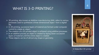 WHAT IS 3-D PRINTING?
 3D printing, also known as Additive manufacturing (AM), refers to various
processes used to synthesize a three-dimensional object from a digital
file.
 In 3D printing, successive layers of material are formed under computer
control to create an object.
 The creation of a 3D printed object is achieved using additive processes.
 In an additive process an object is created by laying down successive
layers of material until the entire object is created.
 These objects can be of almost any shape or geometry.
A MakerBot 3D printer
4
 