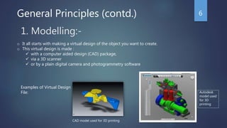 1. Modelling:-
o It all starts with making a virtual design of the object you want to create.
o This virtual design is made :
 with a computer aided design (CAD) package,
 via a 3D scanner
 or by a plain digital camera and photogrammetry software
Examples of Virtual Design
File:
CAD model used for 3D printing
Autodesk
model used
for 3D
printing
General Principles (contd.) 6
 