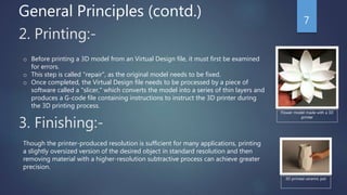2. Printing:-
o Before printing a 3D model from an Virtual Design file, it must first be examined
for errors.
o This step is called "repair", as the original model needs to be fixed.
o Once completed, the Virtual Design file needs to be processed by a piece of
software called a "slicer," which converts the model into a series of thin layers and
produces a G-code file containing instructions to instruct the 3D printer during
the 3D printing process.
3. Finishing:-
Though the printer-produced resolution is sufficient for many applications, printing
a slightly oversized version of the desired object in standard resolution and then
removing material with a higher-resolution subtractive process can achieve greater
precision.
3D printed ceramic pot
Flower model made with a 3D
printer
General Principles (contd.) 7
 