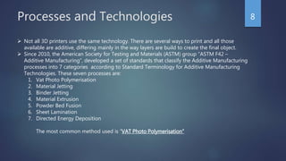 Processes and Technologies 8
 Not all 3D printers use the same technology. There are several ways to print and all those
available are additive, differing mainly in the way layers are build to create the final object.
 Since 2010, the American Society for Testing and Materials (ASTM) group “ASTM F42 –
Additive Manufacturing”, developed a set of standards that classify the Additive Manufacturing
processes into 7 categories according to Standard Terminology for Additive Manufacturing
Technologies. These seven processes are:
1. Vat Photo Polymerisation
2. Material Jetting
3. Binder Jetting
4. Material Extrusion
5. Powder Bed Fusion
6. Sheet Lamination
7. Directed Energy Deposition
The most common method used is “VAT Photo Polymerisation”
 