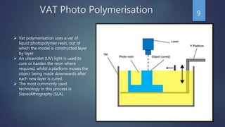 VAT Photo Polymerisation 9
 Vat polymerisation uses a vat of
liquid photopolymer resin, out of
which the model is constructed layer
by layer.
 An ultraviolet (UV) light is used to
cure or harden the resin where
required, whilst a platform moves the
object being made downwards after
each new layer is cured.
 The most commonly used
technology in this process is
Stereolithography (SLA).
 