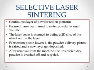 SELECTIVE LASER
SINTERING
• Continuous layer of powder fed on platform
• Focused Laser beam used to sinter powder in small
volume.
• The laser beam is scanned to define a 2D slice of the
object within the layer
• Fabrication piston lowered, the powder delivery piston
is raised and a new layer get deposited.
• After removal from the machine, the unsintered dry
powder is brushed off and recycled.
 