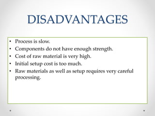 DISADVANTAGES
• Process is slow.
• Components do not have enough strength.
• Cost of raw material is very high.
• Initial setup cost is too much.
• Raw materials as well as setup requires very careful
processing.
 