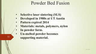 Powder Bed Fusion
• Selective laser sintering (SLS)
• Developed in 1980s at UT Austin
• Pattern expired 2014
• Materials: metals, polymers, nylon
• In powder form.
• Un-melted powder becomes
supporting material.
4/17/2018
11
 