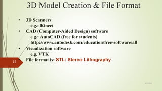 3D Model Creation & File Format
• 3D Scanners
e.g.: Kinect
• CAD (Computer-Aided Design) software
e.g.: AutoCAD (free for students)
http://www.autodesk.com/education/free-software/all
• Visualization software
e.g. VTK
• File format is: STL: Stereo Lithography
4/17/2018
15
 
