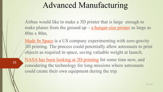 Advanced Manufacturing
Airbus would like to make a 3D printer that is large enough to
make planes from the ground up – a hangar-size printer as large as
80m x 80m.
Made In Space is a US company experimenting with zero-gravity
3D printing. The process could potentially allow astronauts to print
objects as required in space, saving valuable weight at launch.
NASA has been looking at 3D printing for some time now, and
considering the technology for long missions where astronauts
could create their own equipment during the trip.
4/17/2018
16
 