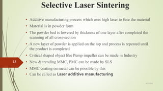Selective Laser Sintering
• Additive manufacturing process which uses high laser to fuse the material
• Material is in powder form
• The powder bed is lowered by thickness of one layer after completed the
scanning of all cross-section
• A new layer of powder is applied on the top and process is repeated until
the product is completed
• Critical shaped object like Pump impeller can be made in Industry
• New & trending MMC, PMC can be made by SLS
• MMC coating on metal can be possible by this
• Can be called as Laser additive manufacturing
4/17/2018
18
 