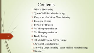 Contents
1. What is 3D Printing
2. Type of Additive Manufacturing
3. Categories of Additive Manufacturing
4. Extrusion Deposit
5. Powder Bed Fusion
6. Vat Photopolymerisation
7. Vat Photopolymerisation
8. Binder Jetting
9. 3D Model Creation & File Format
10.Advanced Manufacturing
11.Selective Laser Sintering / Laser additive manufacturing
12.Summery
4/17/2018
2
 